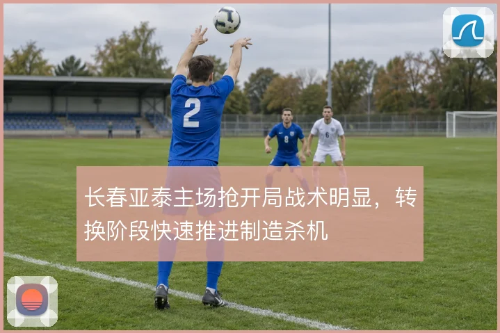长春亚泰主场抢开局战术明显，转换阶段快速推进制造杀机