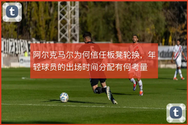 阿尔克马尔为何信任板凳轮换,年轻球员的出场时间分配有何考量