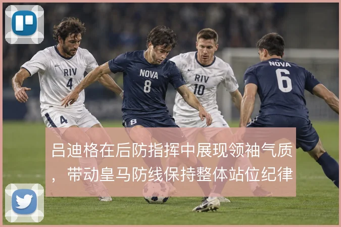 吕迪格在后防指挥中展现领袖气质,带动皇马防线保持整体站位纪律