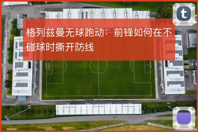 格列兹曼无球跑动:前锋如何在不碰球时撕开防线