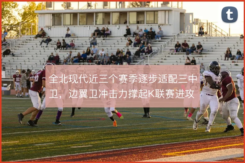 全北现代近三个赛季逐步适配三中卫,边翼卫冲击力撑起K联赛进攻