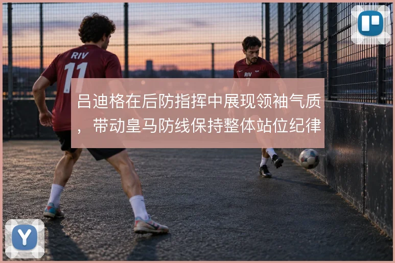 吕迪格在后防指挥中展现领袖气质,带动皇马防线保持整体站位纪律