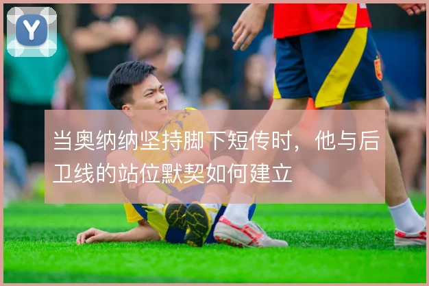 当奥纳纳坚持脚下短传时,他与后卫线的站位默契如何建立