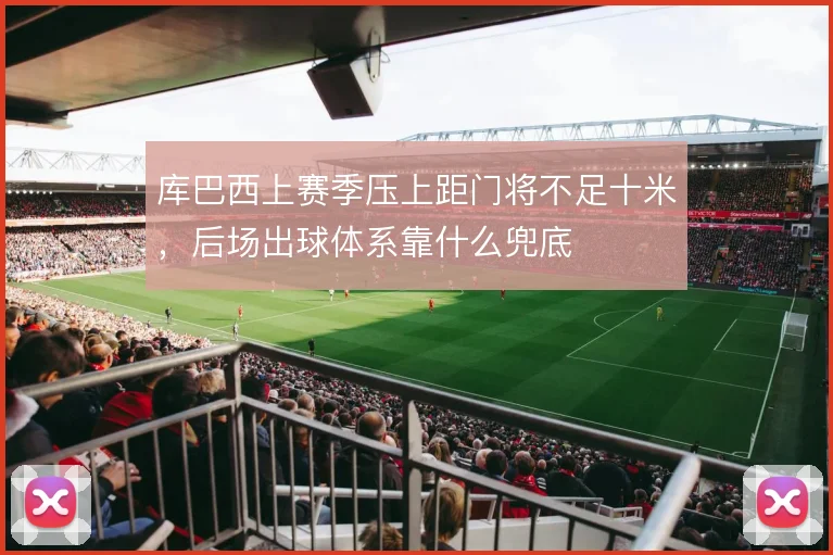 库巴西上赛季压上距门将不足十米，后场出球体系靠什么兜底