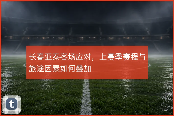 长春亚泰客场应对,上赛季赛程与旅途因素如何叠加
